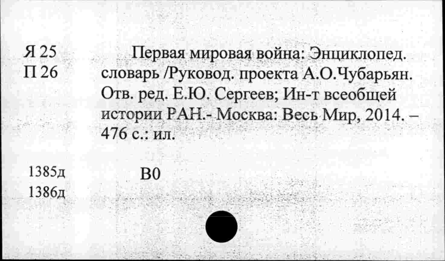 ﻿Я 25	Первая мировая война: Энциклопед.
П 26 словарь /Руковод. проекта А.О.Чубарьян.
Отв. ред. Е.Ю. Сергеев; Ин-т всеобщей истории РАН.- Москва: Весь Мир, 2014. -476 с.: ил.
1385д	ВО
1386д